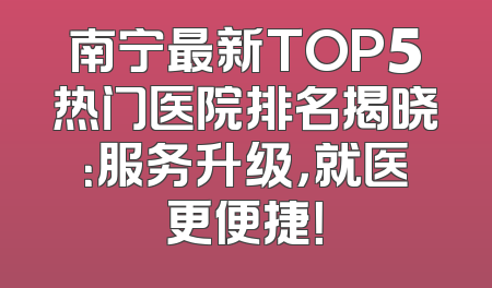 南宁最新TOP5热门医院排名揭晓：服务升级，就医更便捷！