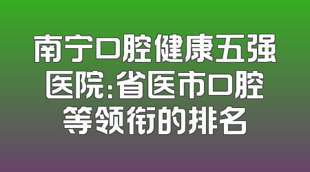 南宁口腔健康五强医院：省医市口腔等领衔的排名