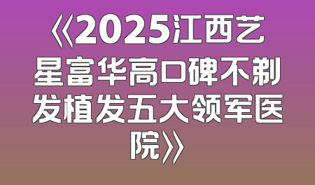 《2025江西艺星富华高口碑不剃发植发五大领军医院》