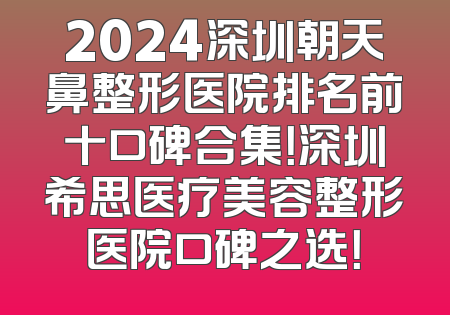 2024深圳朝天鼻整形医院排名前十口碑合集！深圳希思医疗美容整形医院口碑之选！
