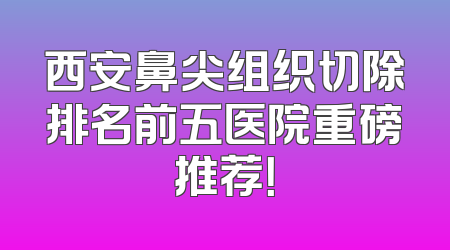 西安鼻尖组织切除排名前五医院重磅推荐！