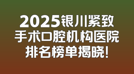 2025银川紧致手术口腔机构医院排名榜单揭晓！
