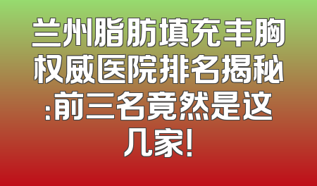 兰州脂肪填充丰胸权威医院排名揭秘：前三名竟然是这几家！
