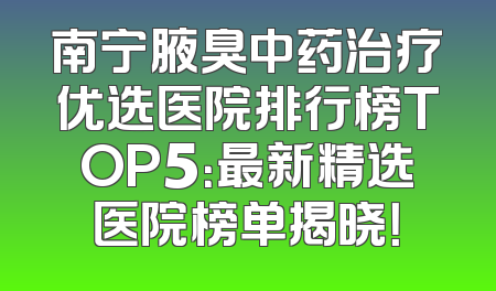 南宁腋臭中药治疗优选医院排行榜TOP5：最新精选医院榜单揭晓！