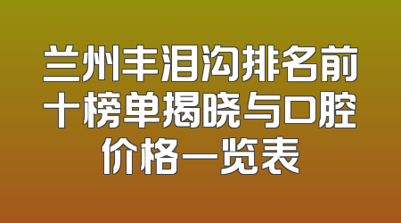 兰州丰泪沟排名前十榜单揭晓与口腔价格一览表