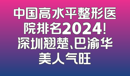 中国高水平整形医院排名2024！深圳翘楚、巴渝华美人气旺