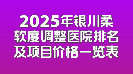 2025年银川柔软度调整医院排名及项目价格一览表