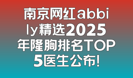 南京网红abbily精选2025年隆胸排名TOP5医生公布！
