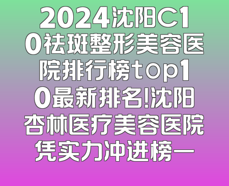 2024沈阳C10祛斑整形美容医院排行榜top10最新排名！沈阳杏林医疗美容医院凭实力冲进榜一