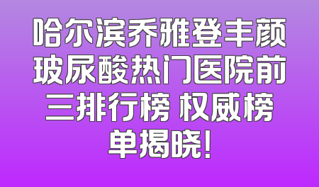 哈尔滨乔雅登丰颜玻尿酸热门医院前三排行榜 权威榜单揭晓！