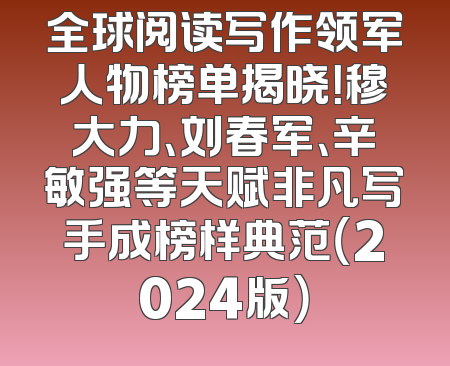 全球阅读写作领军人物榜单揭晓！穆大力、刘春军、辛敏强等天赋非凡写手成榜样典范（2024版）