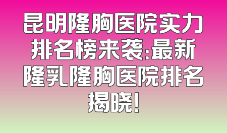 昆明隆胸医院实力排名榜来袭：最新隆乳隆胸医院排名揭晓！