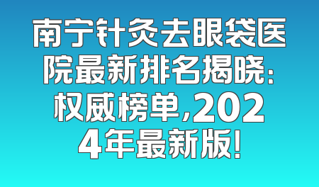 南宁针灸去眼袋医院最新排名揭晓：权威榜单，2024年最新版！