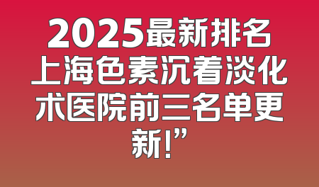 2025最新排名上海色素沉着淡化术医院前三名单更新！”