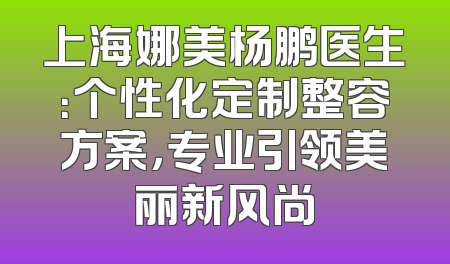 上海娜美杨鹏医生：个性化定制整容方案，专业引领美丽新风尚