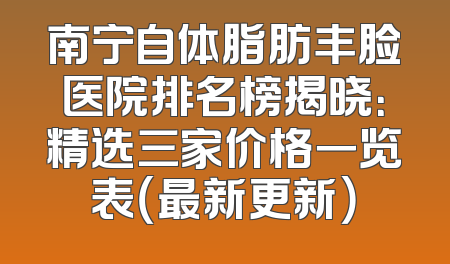 南宁自体脂肪丰脸医院排名榜揭晓：精选三家价格一览表（最新更新）