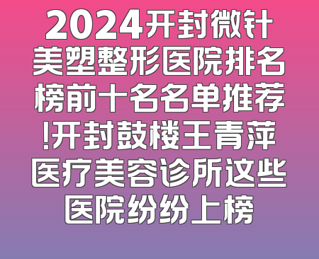 2024开封微针美塑整形医院排名榜前十名名单推荐！开封鼓楼王青萍医疗美容诊所这些医院纷纷上榜