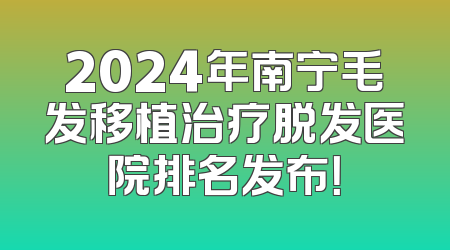 2024年南宁毛发移植治疗脱发医院排名发布！