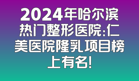 2024年哈尔滨热门整形医院：仁美医院隆乳项目榜上有名！