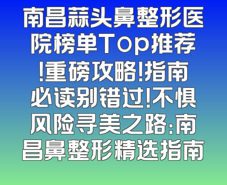 南昌蒜头鼻整形医院榜单Top推荐！重磅攻略！指南必读别错过！不惧风险寻美之路：南昌鼻整形精选指南