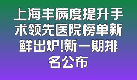 上海丰满度提升手术领先医院榜单新鲜出炉！新一期排名公布