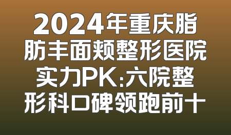 2024年重庆脂肪丰面颊整形医院实力PK：六院整形科口碑领跑前十