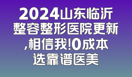 2024山东临沂整容整形医院更新，相信我！0成本选靠谱医美
