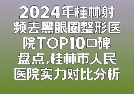 2024年桂林射频去黑眼圈整形医院TOP10口碑盘点，桂林市人民医院实力对比分析