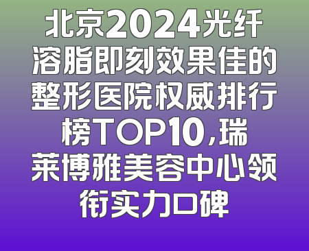 北京2024光纤溶脂即刻效果佳的整形医院权威排行榜TOP10，瑞莱博雅美容中心领衔实力口碑