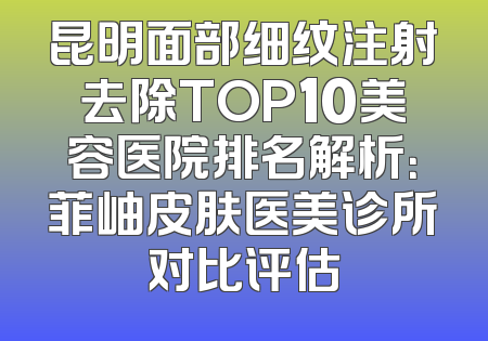 昆明面部细纹注射去除TOP10美容医院排名解析：菲岫皮肤医美诊所对比评估