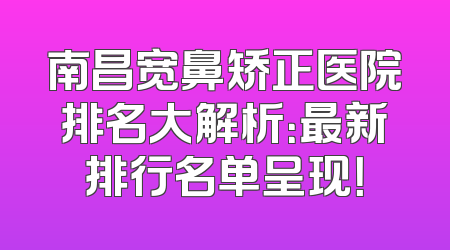 南昌宽鼻矫正医院排名大解析：最新排行名单呈现！
