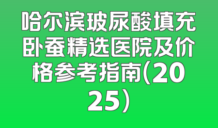哈尔滨玻尿酸填充卧蚕精选医院及价格参考指南（2025）