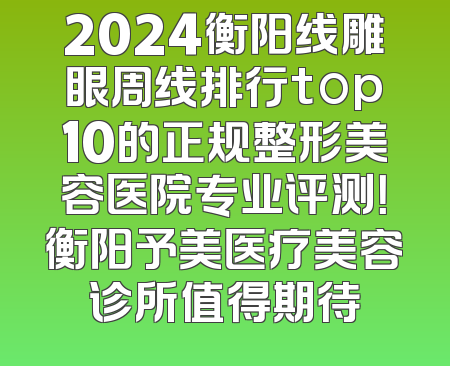 2024衡阳线雕眼周线排行top10的正规整形美容医院专业评测！衡阳予美医疗美容诊所值得期待