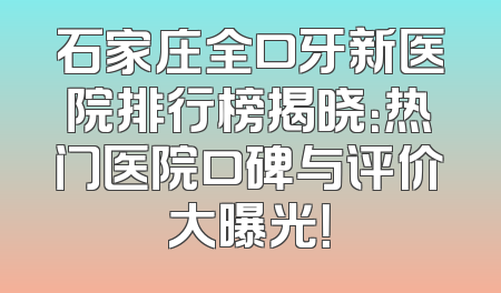 石家庄全口牙新医院排行榜揭晓：热门医院口碑与评价大曝光！