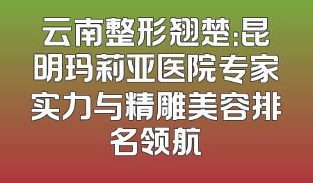 云南整形翘楚：昆明玛莉亚医院专家实力与精雕美容排名领航