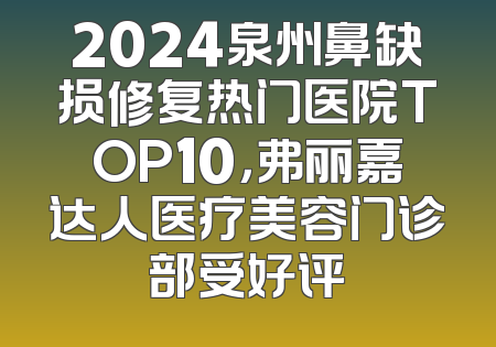 2024泉州鼻缺损修复热门医院TOP10，弗丽嘉达人医疗美容门诊部受好评