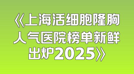 《上海活细胞隆胸人气医院榜单新鲜出炉2025》