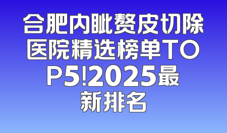合肥内眦赘皮切除医院精选榜单TOP5！2025最新排名