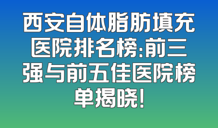 西安自体脂肪填充医院排名榜：前三强与前五佳医院榜单揭晓！