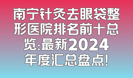 南宁针灸去眼袋整形医院排名前十总览：最新2024年度汇总盘点！