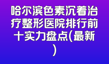 哈尔滨色素沉着治疗整形医院排行前十实力盘点（最新）