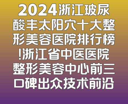 2024浙江玻尿酸丰太阳穴十大整形美容医院排行榜！浙江省中医医院整形美容中心前三口碑出众技术前沿
