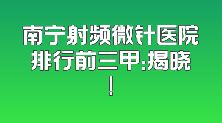 南宁射频微针医院排行前三甲：揭晓！
