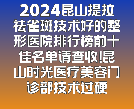 2024昆山提拉祛雀斑技术好的整形医院排行榜前十佳名单请查收！昆山时光医疗美容门诊部技术过硬