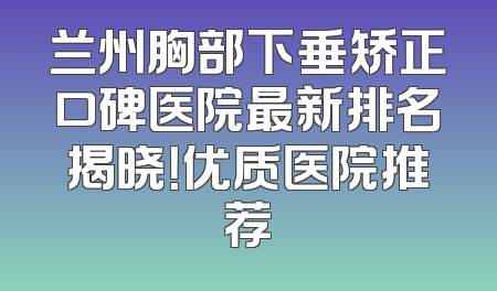 兰州胸部下垂矫正口碑医院最新排名揭晓！优质医院推荐