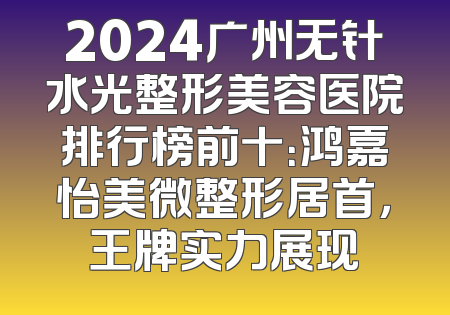 2024广州无针水光整形美容医院排行榜前十：鸿嘉怡美微整形居首，王牌实力展现