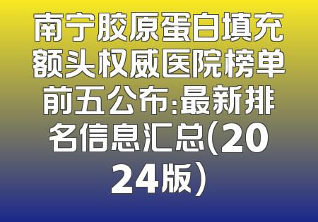 南宁胶原蛋白填充额头权威医院榜单前五公布：最新排名信息汇总（2024版）
