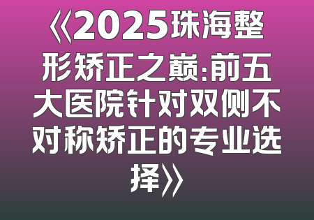 《2025珠海整形矫正之巅：前五大医院针对双侧不对称矫正的专业选择》