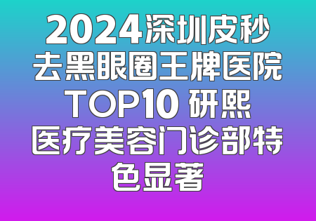 2024深圳皮秒去黑眼圈王牌医院TOP10 研熙医疗美容门诊部特色显著