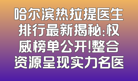 哈尔滨热拉提医生排行最新揭秘：权威榜单公开！整合资源呈现实力名医